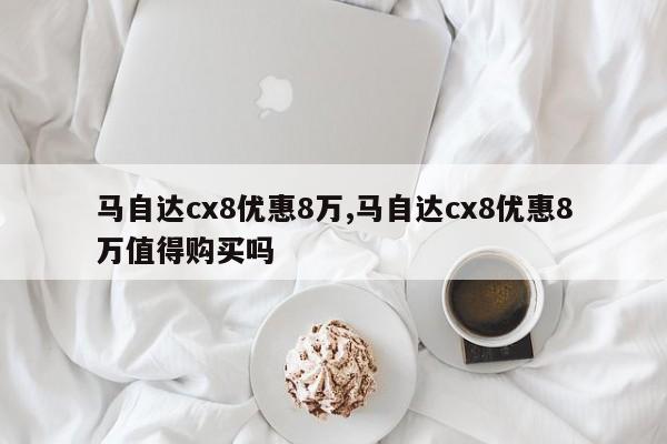 马自达cx8优惠8万,马自达cx8优惠8万值得购买吗