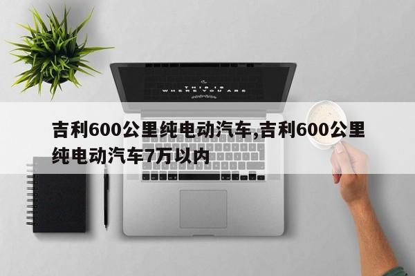 吉利600公里纯电动汽车,吉利600公里纯电动汽车7万以内