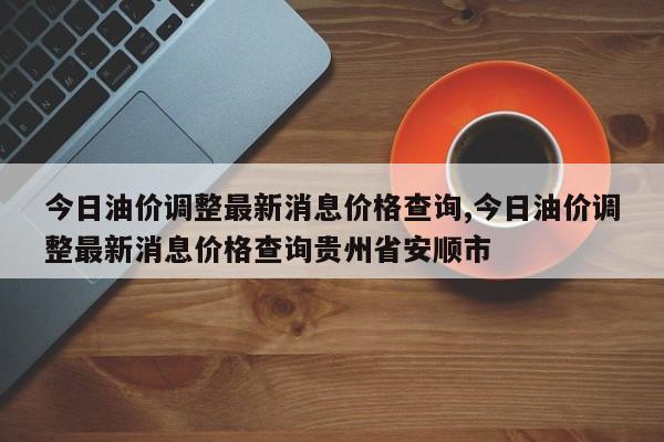 今日油价调整最新消息价格查询,今日油价调整最新消息价格查询贵州省安顺市