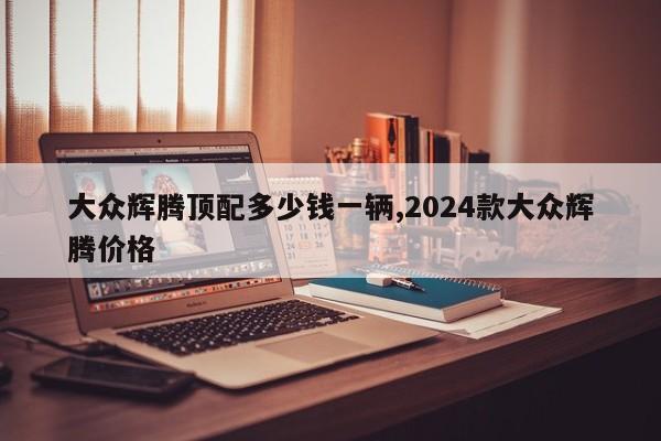 大众辉腾顶配多少钱一辆,2024款大众辉腾价格