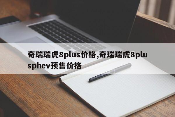 奇瑞瑞虎8plus价格,奇瑞瑞虎8plusphev预售价格